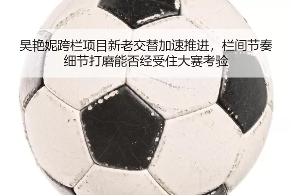 吴艳妮跨栏项目新老交替加速推进，栏间节奏细节打磨能否经受住大赛考验